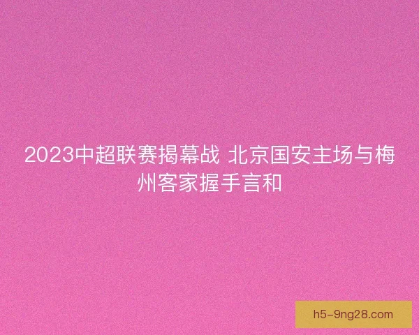 2023中超联赛揭幕战 北京国安主场与梅州客家握手言和