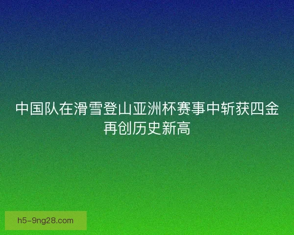 中国队在滑雪登山亚洲杯赛事中斩获四金再创历史新高