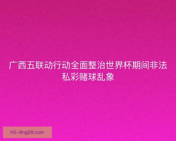 广西五联动行动全面整治世界杯期间非法私彩赌球乱象