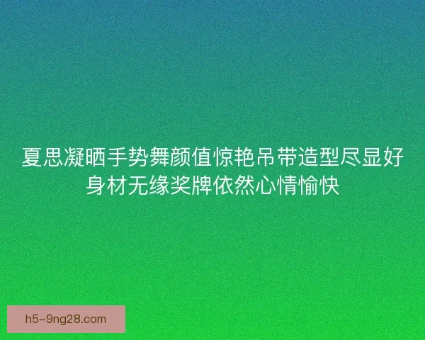 夏思凝晒手势舞颜值惊艳吊带造型尽显好身材无缘奖牌依然心情愉快