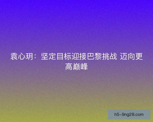 袁心玥：坚定目标迎接巴黎挑战 迈向更高巅峰
