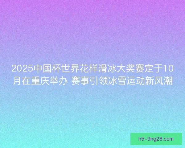 2025中国杯世界花样滑冰大奖赛定于10月在重庆举办 赛事引领冰雪运动新风潮