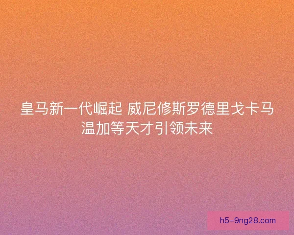 皇马新一代崛起 威尼修斯罗德里戈卡马温加等天才引领未来 皇马新一代崛起 威尼修斯罗德里戈卡马温加等天才引领未来