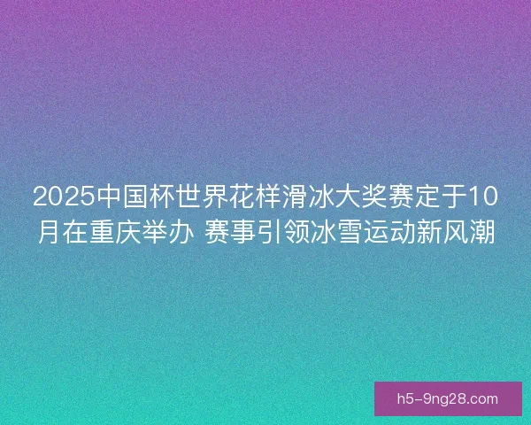 2025中国杯世界花样滑冰大奖赛定于10月在重庆举办 赛事引领冰雪运动新风潮