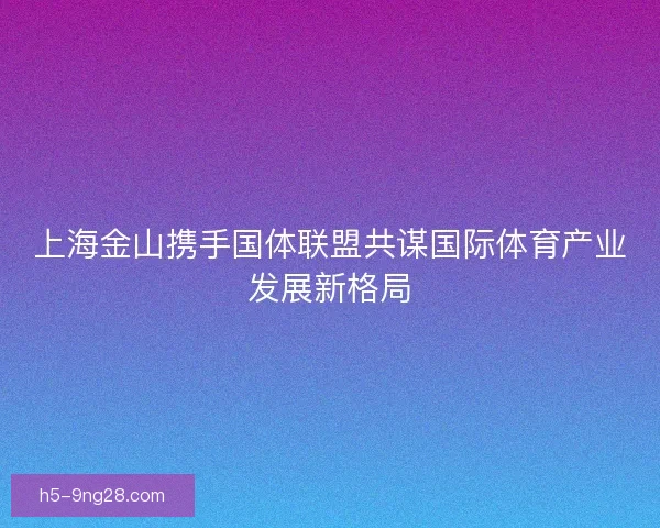 上海金山携手国体联盟共谋国际体育产业发展新格局 上海金山携手国体联盟共谋国际体育产业发展新格局