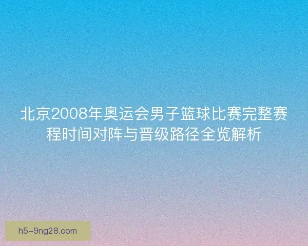 北京2008年奥运会男子篮球比赛完整赛程时间对阵与晋级路径全览解析