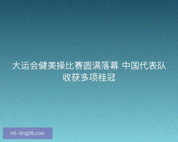 大运会健美操比赛圆满落幕 中国代表队收获多项桂冠