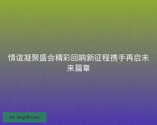 情谊凝聚盛会精彩回响新征程携手再启未来篇章