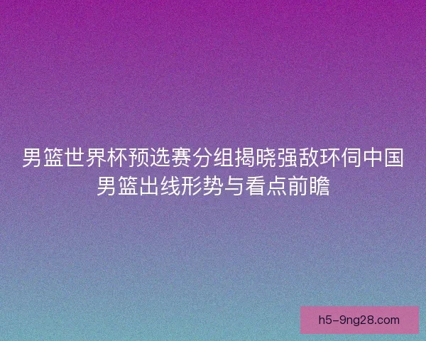 男篮世界杯预选赛分组揭晓强敌环伺中国男篮出线形势与看点前瞻