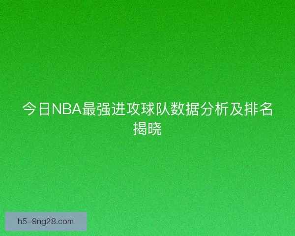 今日NBA最强进攻球队数据分析及排名揭晓